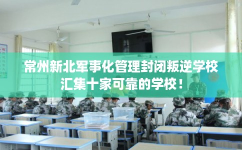 常州新北军事化管理封闭叛逆学校汇集十家可靠的学校! 常州新北军事化管理封闭叛逆学校汇集十家可靠的学校!