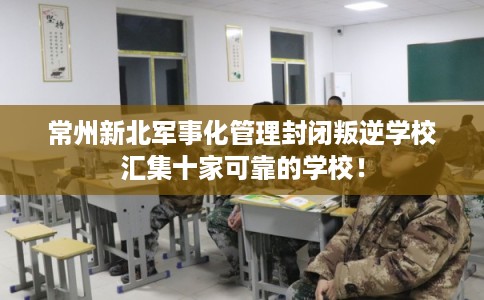 常州新北军事化管理封闭叛逆学校汇集十家可靠的学校! 常州新北军事化管理封闭叛逆学校汇集十家可靠的学校!