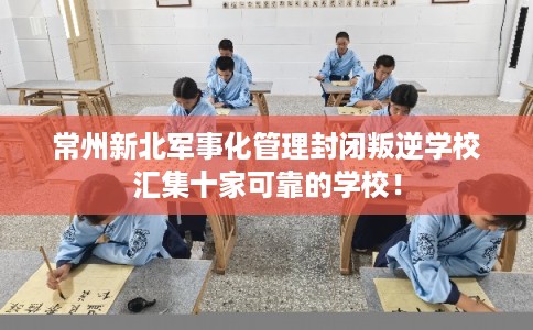 常州新北军事化管理封闭叛逆学校汇集十家可靠的学校！