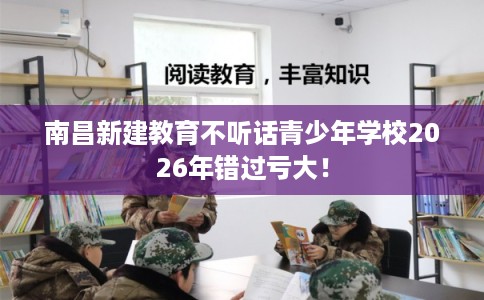 南昌新建教育不听话青少年学校2026年错过亏大! 南昌新建教育不听话青少年学校2026年错过亏大!