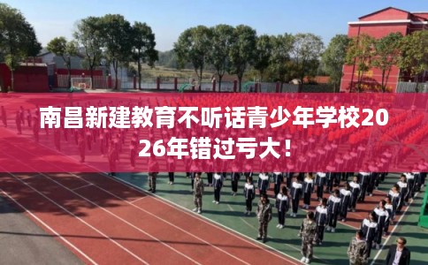 南昌新建教育不听话青少年学校2026年错过亏大！