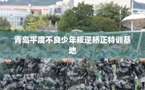 青岛平度不良少年叛逆矫正特训基地
