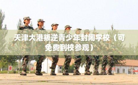 天津大港叛逆青少年封闭学校（可免费到校参观）