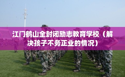 江门鹤山全封闭励志教育学校(解决孩子不务正业的情况) 江门鹤山全封闭励志教育学校(解决孩子不务正业的情况)