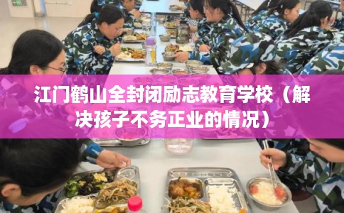 江门鹤山全封闭励志教育学校（解决孩子不务正业的情况）