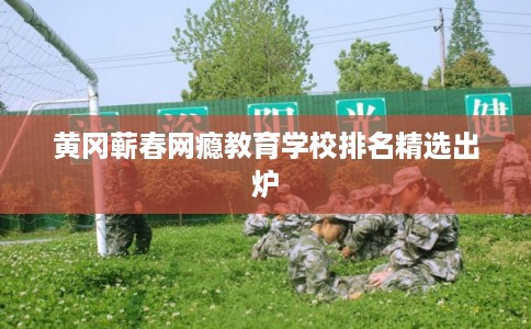 黄冈蕲春网瘾教育学校排名精选出炉