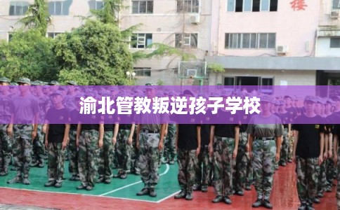 渝北管教叛逆孩子学校 渝北管教叛逆孩子学校