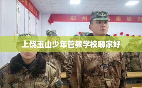 上饶玉山少年管教学校哪家好 上饶玉山少年管教学校哪家好