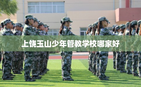上饶玉山少年管教学校哪家好 上饶玉山少年管教学校哪家好