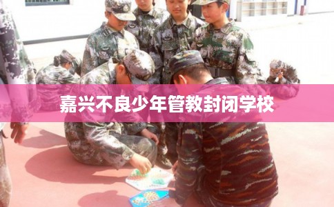 嘉兴不良少年管教封闭学校 嘉兴不良少年管教封闭学校