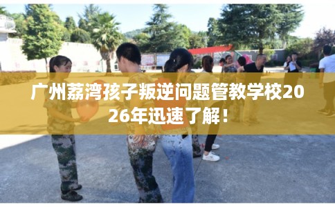 广州荔湾孩子叛逆问题管教学校2026年迅速了解! 广州荔湾孩子叛逆问题管教学校2026年迅速了解!