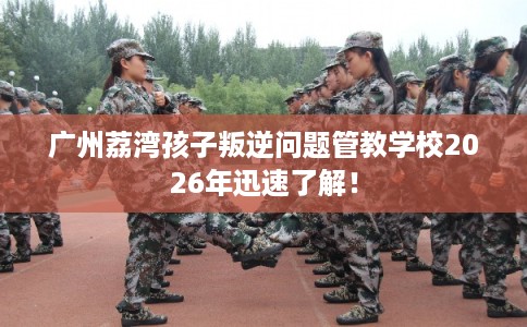 广州荔湾孩子叛逆问题管教学校2026年迅速了解! 广州荔湾孩子叛逆问题管教学校2026年迅速了解!