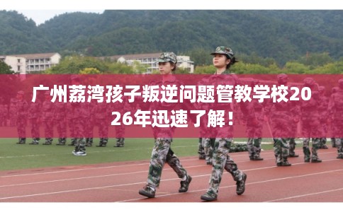 广州荔湾孩子叛逆问题管教学校2026年迅速了解！