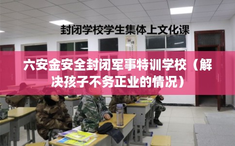 六安金安全封闭军事特训学校(解决孩子不务正业的情况) 六安金安全封闭军事特训学校(解决孩子不务正业的情况)
