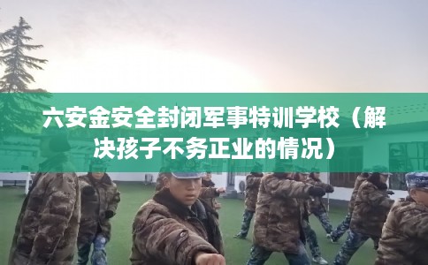 六安金安全封闭军事特训学校(解决孩子不务正业的情况) 六安金安全封闭军事特训学校(解决孩子不务正业的情况)