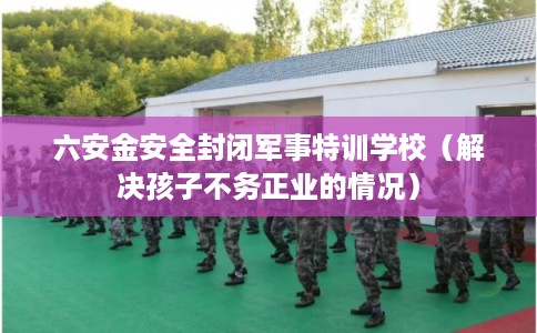六安金安全封闭军事特训学校（解决孩子不务正业的情况）