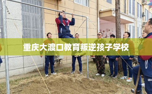 重庆大渡口教育叛逆孩子学校 重庆大渡口教育叛逆孩子学校