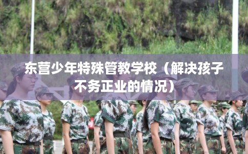 东营少年特殊管教学校（解决孩子不务正业的情况）