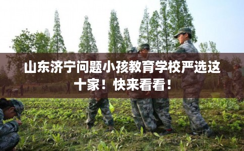 山东济宁问题小孩教育学校严选这十家！快来看看！