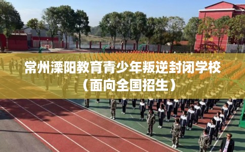 常州溧阳教育青少年叛逆封闭学校（面向全国招生）
