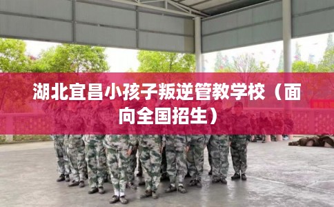湖北宜昌小孩子叛逆管教学校（面向全国招生）