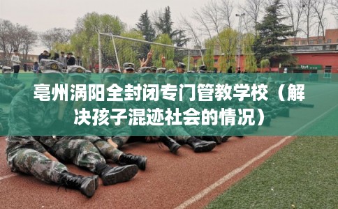 亳州涡阳全封闭专门管教学校(解决孩子混迹社会的情况) 亳州涡阳全封闭专门管教学校(解决孩子混迹社会的情况)