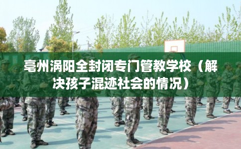 亳州涡阳全封闭专门管教学校（解决孩子混迹社会的情况）