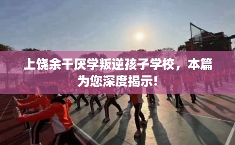 上饶余干厌学叛逆孩子学校,本篇为您深度揭示! 上饶余干厌学叛逆孩子学校,本篇为您深度揭示!