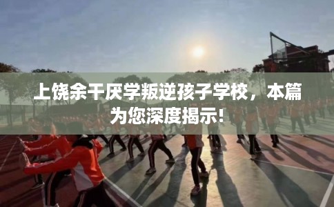上饶余干厌学叛逆孩子学校,本篇为您深度揭示! 上饶余干厌学叛逆孩子学校,本篇为您深度揭示!