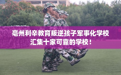 亳州利辛教育叛逆孩子军事化学校汇集十家可靠的学校! 亳州利辛教育叛逆孩子军事化学校汇集十家可靠的学校!