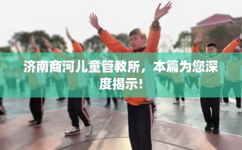 济南商河儿童管教所，本篇为您深度揭示!