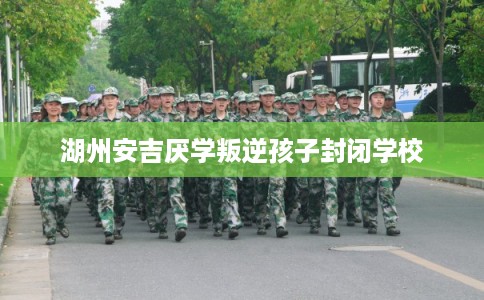 湖州安吉厌学叛逆孩子封闭学校 湖州安吉厌学叛逆孩子封闭学校
