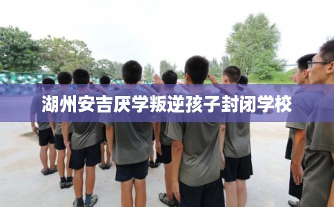 湖州安吉厌学叛逆孩子封闭学校 湖州安吉厌学叛逆孩子封闭学校