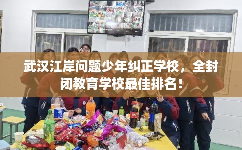 武汉江岸问题少年纠正学校，全封闭教育学校最佳排名！