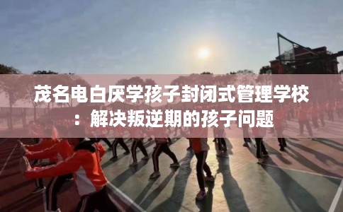 茂名电白厌学孩子封闭式管理学校：解决叛逆期的孩子问题