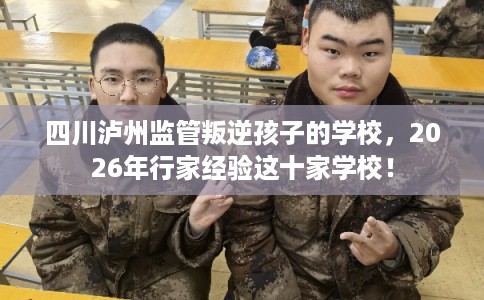 四川泸州监管叛逆孩子的学校，2026年行家经验这十家学校！