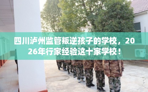 四川泸州监管叛逆孩子的学校，2026年行家经验这十家学校！