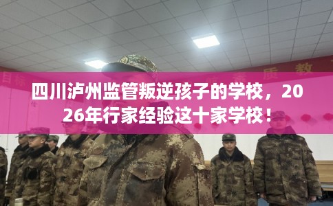 四川泸州监管叛逆孩子的学校，2026年行家经验这十家学校！