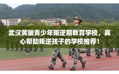 武汉黄陂青少年叛逆期教育学校，真心帮助叛逆孩子的学校推荐！