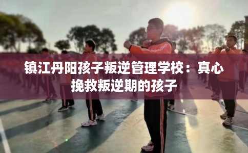 镇江丹阳孩子叛逆管理学校:真心挽救叛逆期的孩子 镇江丹阳孩子叛逆管理学校:真心挽救叛逆期的孩子
