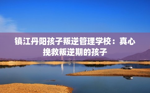 镇江丹阳孩子叛逆管理学校：真心挽救叛逆期的孩子