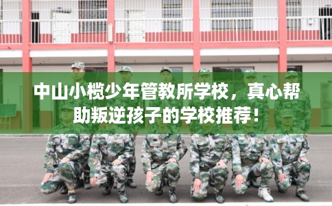 中山小榄少年管教所学校，真心帮助叛逆孩子的学校推荐！