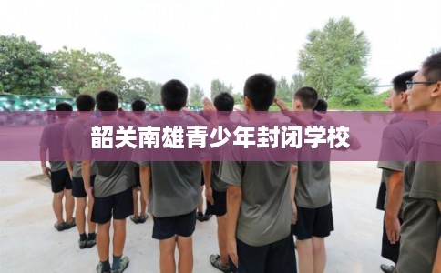 韶关南雄青少年封闭学校 韶关南雄青少年封闭学校