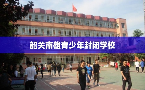 韶关南雄青少年封闭学校 韶关南雄青少年封闭学校
