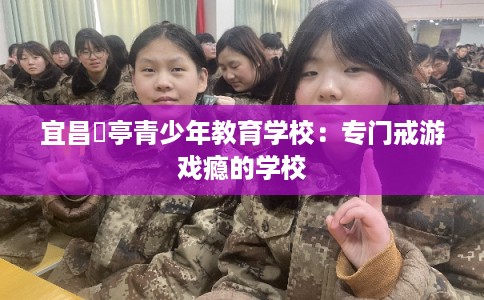 宜昌猇亭青少年教育学校:专门戒游戏瘾的学校 宜昌猇亭青少年教育学校:专门戒游戏瘾的学校