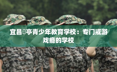 宜昌猇亭青少年教育学校:专门戒游戏瘾的学校 宜昌猇亭青少年教育学校:专门戒游戏瘾的学校
