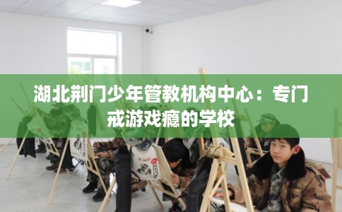 湖北荆门少年管教机构中心：专门戒游戏瘾的学校