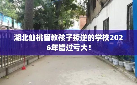 湖北仙桃管教孩子叛逆的学校2026年错过亏大！