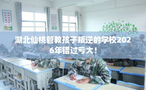 湖北仙桃管教孩子叛逆的学校2026年错过亏大！