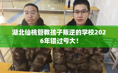 湖北仙桃管教孩子叛逆的学校2026年错过亏大！